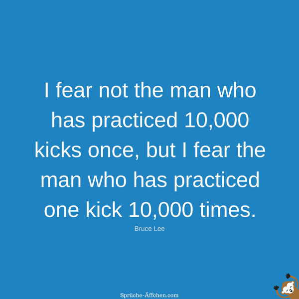 Fitness Sprüche - I fear not the man who has practiced 10,000 kicks once, but I fear the man who has practiced one kick 10,000 times. -Bruce Lee